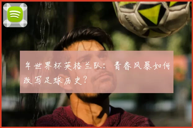 年世界杯英格兰队:青春风暴如何改写足球历史?
