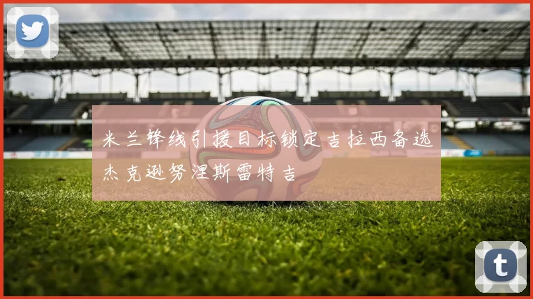 米兰锋线引援目标锁定吉拉西备选杰克逊努涅斯雷特吉