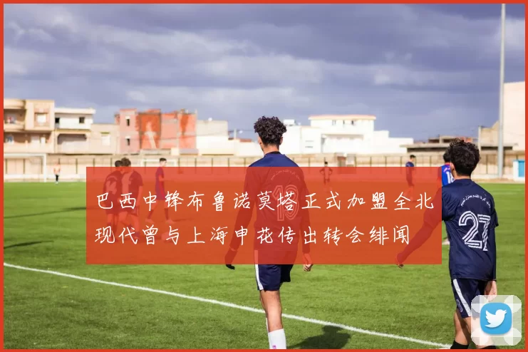 巴西中锋布鲁诺莫塔正式加盟全北现代曾与上海申花传出转会绯闻