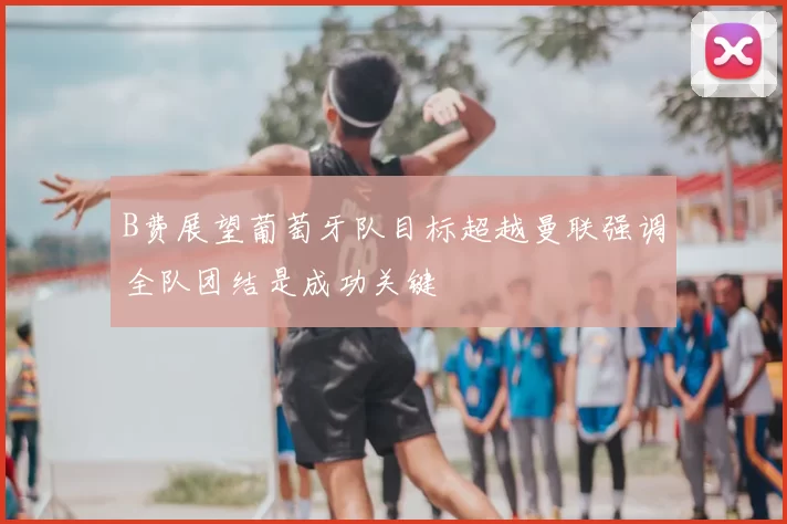 B费展望葡萄牙队目标超越曼联强调全队团结是成功关键