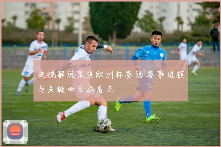 央视解说聚焦欧洲杯赛场 赛事进程与关键回合成看点