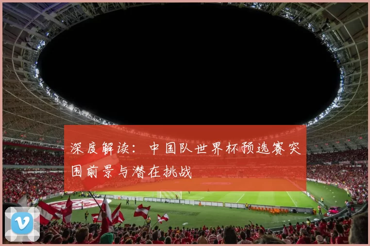 深度解读:中国队世界杯预选赛突围前景与潜在挑战
