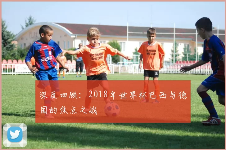 深度回顾:2018年世界杯巴西与德国的焦点之战