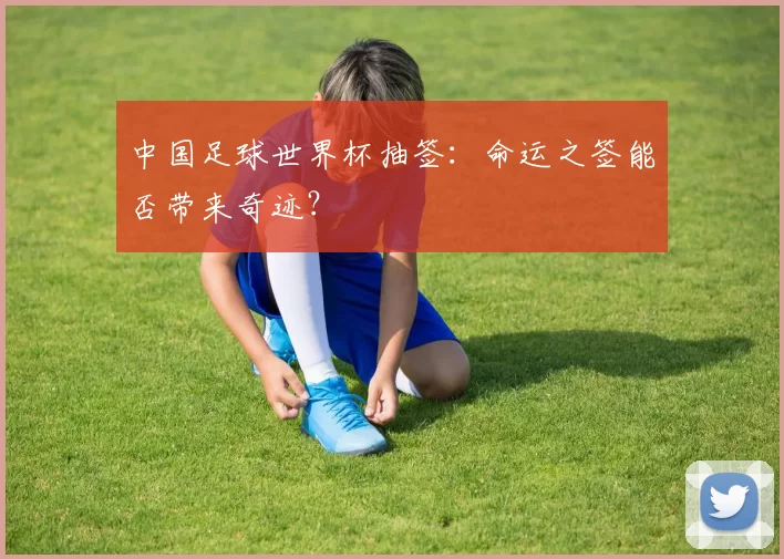 中国足球世界杯抽签：命运之签能否带来奇迹？
