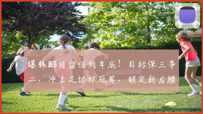曝韩鹏将留任到年底！目标保三争二，冲击足协杯冠军，锁定新后腰