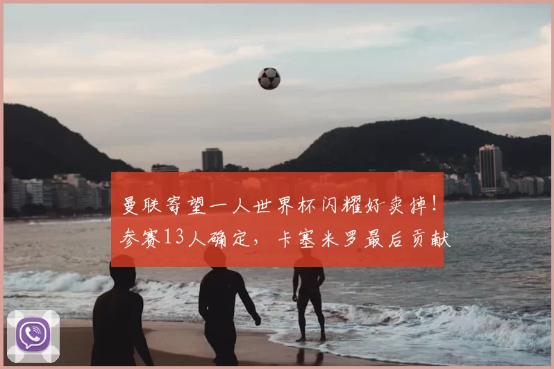 曼联寄望一人世界杯闪耀好卖掉！参赛13人确定，卡塞米罗最后贡献