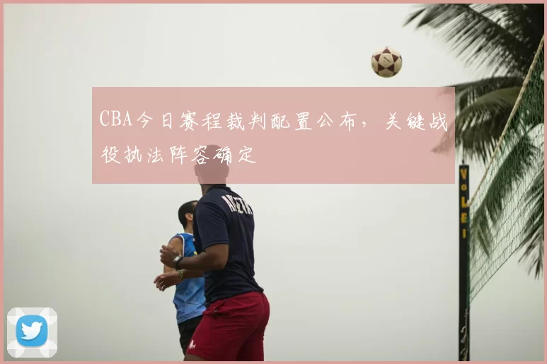 CBA今日赛程裁判配置公布，关键战役执法阵容确定