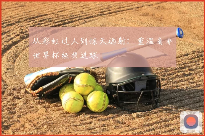 从彩虹过人到惊天远射:重温南非世界杯经典进球