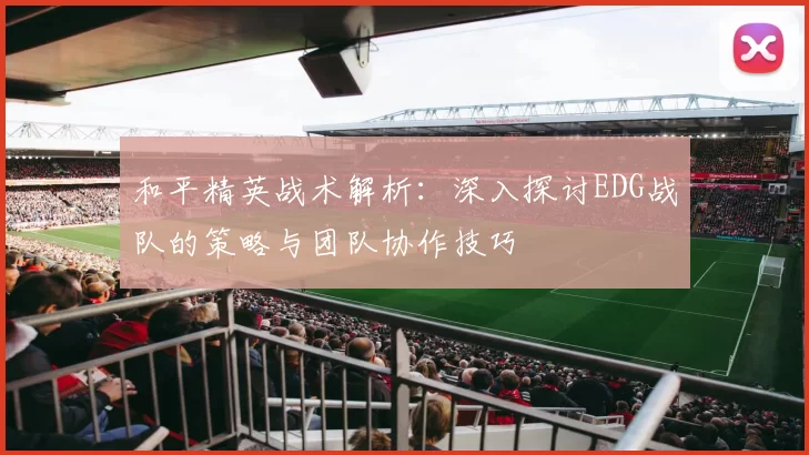和平精英战术解析:深入探讨EDG战队的策略与团队协作技巧