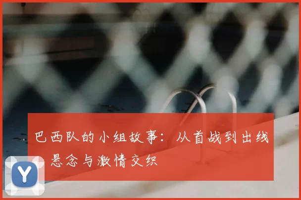 巴西队的小组故事:从首战到出线,悬念与激情交织