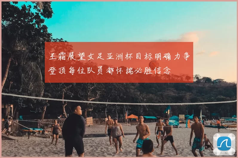 王霜展望女足亚洲杯目标明确力争登顶每位队员都怀揣必胜信念
