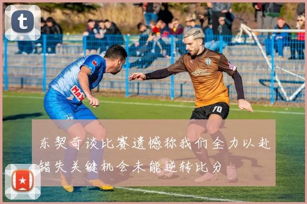 东契奇谈比赛遗憾称我们全力以赴错失关键机会未能逆转比分