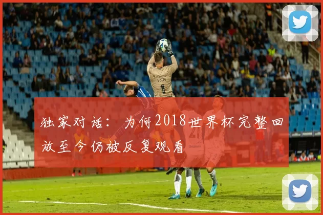 独家对话:为何2018世界杯完整回放至今仍被反复观看