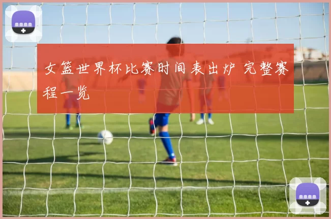 女篮世界杯比赛时间表出炉 完整赛程一览