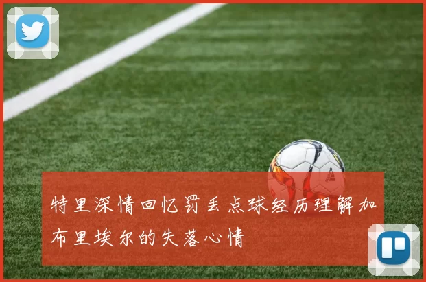 特里深情回忆罚丢点球经历理解加布里埃尔的失落心情
