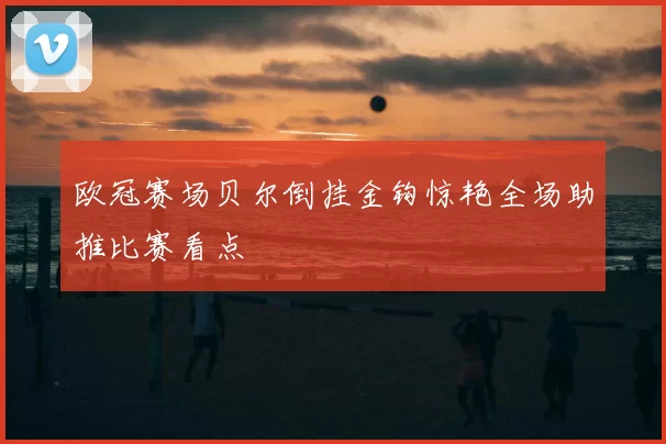 欧冠赛场贝尔倒挂金钩惊艳全场助推比赛看点
