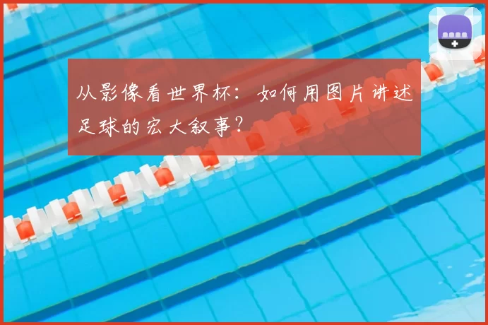 从影像看世界杯:如何用图片讲述足球的宏大叙事?
