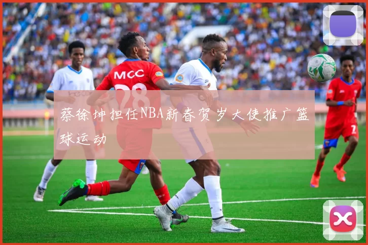 蔡徐坤担任NBA新春贺岁大使推广篮球运动