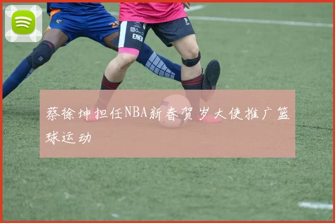 蔡徐坤担任NBA新春贺岁大使推广篮球运动