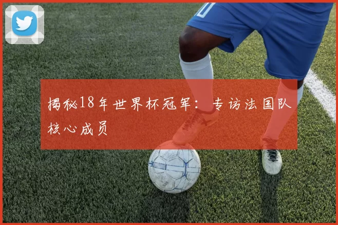 揭秘18年世界杯冠军:专访法国队核心成员